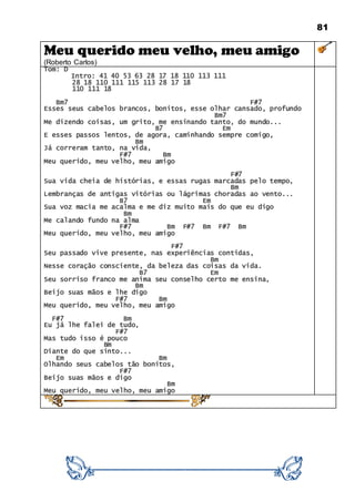 81
Meu querido meu velho, meu amigo
(Roberto Carlos)
Tom: D
Intro: 41 40 53 63 28 17 18 110 113 111
28 18 110 111 115 113 28 17 18
110 111 18
Bm7 F#7
Esses seus cabelos brancos, bonitos, esse olhar cansado, profundo
Bm7
Me dizendo coisas, um grito, me ensinando tanto, do mundo...
B7 Em
E esses passos lentos, de agora, caminhando sempre comigo,
Bm
Já correram tanto, na vida,
F#7 Bm
Meu querido, meu velho, meu amigo
F#7
Sua vida cheia de histórias, e essas rugas marcadas pelo tempo,
Bm
Lembranças de antigas vitórias ou lágrimas choradas ao vento...
B7 Em
Sua voz macia me acalma e me diz muito mais do que eu digo
Bm
Me calando fundo na alma
F#7 Bm F#7 Bm F#7 Bm
Meu querido, meu velho, meu amigo
F#7
Seu passado vive presente, nas experiências contidas,
Bm
Nesse coração consciente, da beleza das coisas da vida.
B7 Em
Seu sorriso franco me anima seu conselho certo me ensina,
Bm
Beijo suas mãos e lhe digo
F#7 Bm
Meu querido, meu velho, meu amigo
F#7 Bm
Eu já lhe falei de tudo,
F#7
Mas tudo isso é pouco
Bm
Diante do que sinto...
Em Bm
Olhando seus cabelos tão bonitos,
F#7
Beijo suas mãos e digo
Bm
Meu querido, meu velho, meu amigo
 