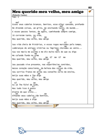 82
Meu querido meu velho, meu amigo
(Roberto Carlos)
Tom: C
Am7 E7
Esses seus cabelos brancos, bonitos, esse olhar cansado, profundo
Am7
Me dizendo coisas, um grito, me ensinando tanto, do mundo...
A7 Dm
E esses passos lentos, de agora, caminhando sempre comigo,
Am
Já correram tanto, na vida,
E7 Am
Meu querido, meu velho, meu amigo
E7
Sua vida cheia de histórias, e essas rugas marcadas pelo tempo,
Am
Lembranças de antigas vitórias ou lágrimas choradas ao vento...
A7 Dm
Sua voz macia me acalma e me diz muito mais do que eu digo
Am
Me calando fundo na alma
E7 Am E7 Am E7 Am
Meu querido, meu velho, meu amigo
E7
Seu passado vive presente, nas experiências contidas,
Am
Nesse coração consciente, da beleza das coisas da vida.
A7 Dm
Seu sorriso franco me anima seu conselho certo me ensina,
Am
Beijo suas mãos e lhe digo
E7 Am
Meu querido, meu velho, meu amigo
E7 Am
Eu já lhe falei de tudo,
E7
Mas tudo isso é pouco
Am
Diante do que sinto...
Dm Am
Olhando seus cabelos tão bonitos,
E7
Beijo suas mãos e digo
Am
Meu querido, meu velho, meu amigo
 