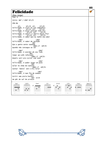 85
Felicidade
(Seu Jorge)
Tom: A
Intro: Bm7 / C#m7 D7+/9
C#m Bm
A7+ D7+/9 A7+ D7+/9
Felicidade, é viver na sua companhia
A7+ D7+/9 A7+ D7+/9
Felicidade, é estar contigo todo dia
A7+ D7+/9 A7+ D7+/9
Felicidade, é sentir o cheiro dessa flor
A7+ D7+/9 A7+ D7+/9
Felicidade, é saber que eu tenho seu amor
F#m7 C#m7
Felicidade, é saber de verdade
Bm7
Que a gente sente saudade
G#m5-/7 C#7/9-
Quando não consegue se ver
F#m7 C#m7
Felicidade, é acordar do seu lado
Bm7
Tomar um café reforçado
G#m5-/7 C#7/9-
Depois sair pra correr com você
F#m7 C#m7
Felicidade, é poder jogar um pano
Bm7
Colar no show do Caetano
G#m5-/7 C#7/9-
Cantar 'Odara' até o dia raiar
F#m7 C#m7
Felicidade, é num fim de semana
D7+
Curtir uma praia bacana
Bm7 E7/9
Um pôr do sol de arrasar
 