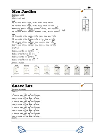 86
Meu Jardim
(Vander Lee)
Tom: C
(intro 4x) Am9
Am9
Tô relendo minha lida, minha alma, meus amores
E7
Tô revendo minha vida, minha luta, meus valores
F9 C/E Dm7
Refazendo minhas forças, minhas fontes, meus favores
Dm7/C Bm7(b5) E7 Am9
Te regando minhas folhas, minhas faces, minhas flores
Am9
Tô limpando minha casa, minha cama, meu quartinho
E7
Tô soprando minha brasa minha brisa, meu anjinho
F9 C/E Dm7
Tô bebendo minhas culpas, meu veneno, meu vinho
Dm7/C Bm7(b5) E7
Escrevendo minhas cartas, meu começo, meu caminho
(refrão)
F9 C9
Estou podando meu jardim
F9 C9
Estou cuidando bem de mim
F9 C9
Estou podando meu jardim
F9 C9
Estou cuidando bem de mim
(repete tudo)
Suave Luz
(Nando Cordel)
Tom: D
D F#m G D
O som do teu amor me faz canção,
F#m G D
Dança suave luz em mim, em nós,
F#m G D
O som do teu amor me faz canção
F#m G D
Dança suave luz em mim, em nós,
F#m G D
O som do teu amor me faz canção
F#m G D
Dança suave luz em mim, em nós,
F#m G D
O som do teu amor me faz canção
F#m G D
Dança suave luz em mim, em nós...
(solo)
 