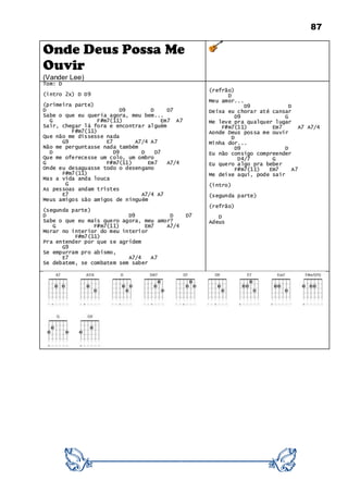 87
Onde Deus Possa Me
Ouvir
(Vander Lee)
Tom: D
(intro 2x) D D9
(primeira parte)
D D9 D D7
Sabe o que eu queria agora, meu bem...
G F#m7(11) Em7 A7
Sair, chegar lá fora e encontrar alguém
F#m7(11)
Que não me dissesse nada
G9 E7 A7/4 A7
Não me perguntasse nada também
D D9 D D7
Que me oferecesse um colo, um ombro
G F#m7(11) Em7 A7/4
Onde eu desaguasse todo o desengano
F#m7(11)
Mas a vida anda louca
G
As pessoas andam tristes
E7 A7/4 A7
Meus amigos são amigos de ninguém
(segunda parte)
D D9 D D7
Sabe o que eu mais quero agora, meu amor?
G F#m7(11) Em7 A7/4
Morar no interior do meu interior
F#m7(11)
Pra entender por que se agridem
G9
Se empurram pro abismo,
E7 A7/4 A7
Se debatem, se combatem sem saber
(refrão)
D
Meu amor...
D9 D
Deixa eu chorar até cansar
D9 G
Me leve pra qualquer lugar
F#m7(11) Em7 A7 A7/4
Aonde Deus possa me ouvir
D
Minha dor...
D9 D
Eu não consigo compreender
D4/7 G
Eu quero algo pra beber
F#m7(11) Em7 A7
Me deixe aqui, pode sair
(intro)
(segunda parte)
(refrão)
D
Adeus
 