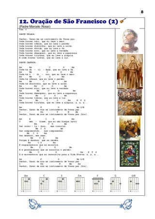 8
12. Oração de São Francisco (2)
(Padre Marcelo Rossi)
Tom: C
PARTE FALADA:
Senhor, fazei-me um instrumento de Vossa paz.
Onde houver ódio, que eu leve o amor.
Onde houver ofensa, que eu leve o perdão.
Onde houver discórdia, que eu leve a união.
Onde houver dúvida, que eu leve a fé.
Onde houver erro, que eu leve a verdade.
Onde houver desespero, que eu leve a esperança.
Onde houver tristeza, que eu leve a alegria.
E onde houver trevas, que eu leve a luz.
PARTE CANTADA:
Am Em C G Am
Onde há dú - vi - daaa, que eu leve a fé.
Am Em C G Am
Onde há ó - di - ooo, que eu leve o amor.
Am Em C G Am
Onde há ofensa, que eu leve o perdão.
Am Em C G Am
Onde há discórdia, que eu leve a união.
Am Em C G Am
Onde houver erro, que eu leve a verdade.
Am Em C G Am
Onde houver desespero, que eu leve a esperança.
Am Em C G Am
Onde houver trevas, que eu leve a luz.
Am Em C G Am E F G
Onde houver tristeza, que eu leve a alegria, a, a, a...
Am F G Am G/B
Senhor, fazei de mim um instrumento de Vossa paz .
C Dm F E Am
Senhor, fazei de mim um instrumento de Vossa paz (bis).
Am E C G Am
Ó mes - treee, que eu não busque tanto
Em C G Am
Ser conso - la - dooo, mas consolar.
Em C G Am
Ser compreendido, mas compreender.
Em C G Am
Ser amadooo, mas amar.
Em C G Am
Porque é dandooo que se recebe.
Em C G Am
É esquecendoooo que se encontra.
Em C G Am
E é perdoandoooo que se encontra o perdão.
Em C G Am E F G
E é morrendoooo que se ressuscita para a Vida Eterna, a, a, a...
Am F G Am G/B
Senhor, fazei de mim um instrumento de Vossa paz .
C Dm F Em Am
Senhor, fazei de mim um instrumento de Vossa paz (bis).
 