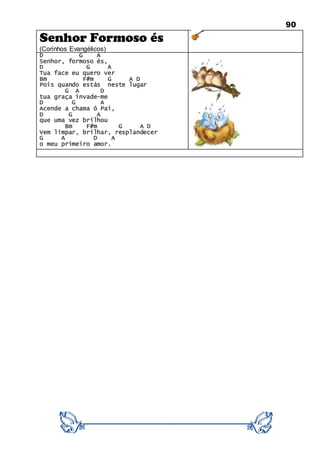 90
Senhor Formoso és
(Corinhos Evangélicos)
D G A
Senhor, formoso és,
D G A
Tua face eu quero ver
Bm F#m G A D
Pois quando estás neste lugar
G A D
tua graça invade-me
D G A
Acende a chama ó Pai,
D G A
que uma vez brilhou
Bm F#m G A D
Vem limpar, brilhar, resplandecer
G A D A
o meu primeiro amor.
 