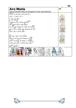 93
Ave Maria
(Franz Schubert) (letra em português de autor desconhecido)
Tom: D
Intro: D Em F#m D A/C# Bm Em A
Intr.: C Am7 C G7 C
C Am7 C G7 Am7
A...ve Maria
F G7 C C7M
virgem do céu, Santa de amor
Am7 B7
tem vosso olhar toda magia
G#º Am7
da luz que brilha no olhar do Senhor
G7 A7 D
vem a nós a graça que esplende de vós
D7 G7
vem a nós o Vosso amor.
G7 C
Daí paz, amor, felicidade
G7 Am7
aqui na terra onde andamos ao léu
G7 E7 Dm7
fazei triunfar no mundo a verdade
F Aº G G7
o vós que sóis a rainha dos céus.
C Am7 C G7 C
Ave Maria...
v
 
