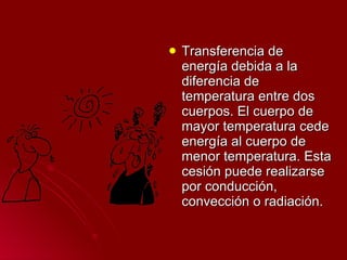 Transferencia de energía debida a la diferencia de temperatura entre dos cuerpos. El cuerpo de mayor temperatura cede energía al cuerpo de menor temperatura. Esta cesión puede realizarse por conducción, convección o radiación.  