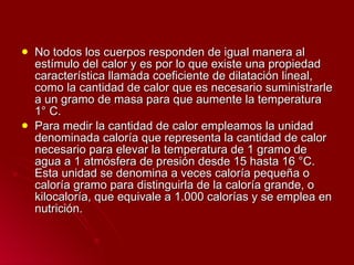 No todos los cuerpos responden de igual manera al estímulo del calor y es por lo que existe una propiedad característica llamada coeficiente de dilatación lineal, como la cantidad de calor que es necesario suministrarle a un gramo de masa para que aumente la temperatura 1° C. Para medir la cantidad de calor empleamos la unidad denominada caloría que representa la cantidad de calor necesario para elevar la temperatura de 1 gramo de agua a 1 atmósfera de presión desde 15 hasta 16 °C. Esta unidad se denomina a veces caloría pequeña o caloría gramo para distinguirla de la caloría grande, o kilocaloría, que equivale a 1.000 calorías y se emplea en nutrición. 