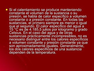 Si el calentamiento se produce manteniendo constante el volumen de la sustancia o su presión, se habla de calor específico a volumen constante o a presión constante. En todas las sustancias, el primero siempre es menor o igual que el segundo. El calor específico del agua a 15 °C es de 4.185,5 julios por kilogramo y grado Celsius. En el caso del agua y de otras sustancias prácticamente incompresibles, no es necesario distinguir entre los calores específicos a volumen constante y presión constante ya que son aproximadamente iguales. Generalmente, los dos calores específicos de una sustancia dependen de la temperatura.  