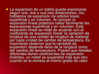 La expansión de un sólido puede expresarse según una, dos o sus tres dimensiones. Así, hablamos de expansión de sólidos lineal, superficial y en volumen. Al conocer la expansión lineal podemos hallar fácilmente las expansiones superficial y en volumen. Esta expansión lineal se mide de acuerdo con el coeficiente de expansión lineal: la variación de longitud de una unidad de longitud de material por cada unidad de cambio de temperatura. Es importante observar que la cantidad de expansión depende tanto de la longitud como del cambio de temperatura. Puesto que metales diferentes tienen coeficientes de expansión distintos, un metal se expandirá más que otro cuando se le someta al mismo grado de calor. 