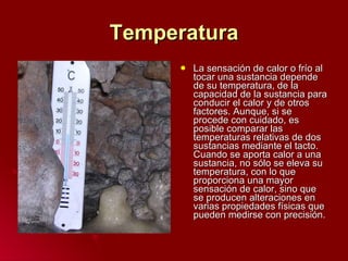 Temperatura La sensación de calor o frío al tocar una sustancia depende de su temperatura, de la capacidad de la sustancia para conducir el calor y de otros factores. Aunque, si se procede con cuidado, es posible comparar las temperaturas relativas de dos sustancias mediante el tacto. Cuando se aporta calor a una sustancia, no sólo se eleva su temperatura, con lo que proporciona una mayor sensación de calor, sino que se producen alteraciones en varias propiedades físicas que pueden medirse con precisión.  