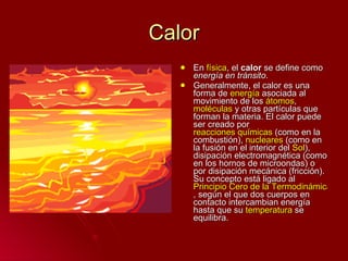 Calor En  física , el  calor  se define como  energía en tránsito . Generalmente, el calor es una forma de  energía  asociada al movimiento de los  átomos ,  moléculas  y otras partículas que forman la materia. El calor puede ser creado por  reacciones químicas  (como en la combustión),  nucleares  (como en la fusión en el interior del  Sol ), disipación electromagnética (como en los hornos de microondas) o por disipación mecánica (fricción). Su concepto está ligado al  Principio Cero de la Termodinámica , según el que dos cuerpos en contacto intercambian energía hasta que su  temperatura  se equilibra. 