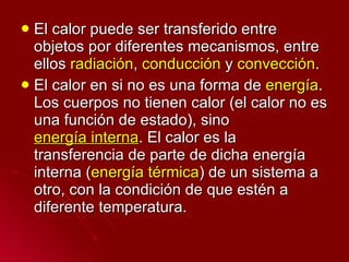 El calor puede ser transferido entre objetos por diferentes mecanismos, entre ellos  radiación ,  conducción  y  convección . El calor en si no es una forma de  energía . Los cuerpos no tienen calor (el calor no es una función de estado), sino  energía interna . El calor es la transferencia de parte de dicha energía interna ( energía térmica ) de un sistema a otro, con la condición de que estén a diferente temperatura. 