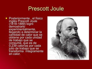 Prescott Joule Posteriormente , el físico inglés Prescott Joule (1818-1889) logró demostrarlo experimentalmente, llegando a determinar la cantidad de calor que se obtiene por cada unidad de trabajo que se consume, que es de 0,239 calorías por cada julio de trabajo que se transforma  íntegramente en calor. 