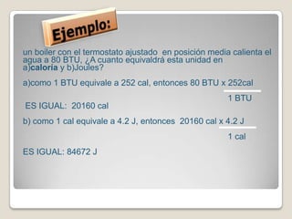 Ejemplo:un boiler con el termostato ajustado  en posición media calienta el agua a 80 BTU, ¿A cuanto equivaldrá esta unidad en a)caloríay b)Joules?a)como 1 BTU equivale a 252 cal, entonces 80 BTU x 252cal                                                                                         1 BTU ES IGUAL:  20160 cal b) como 1 cal equivale a 4.2 J, entonces  20160 cal x 4.2 J                                                                                                                                                                               1 cal ES IGUAL: 84672 J