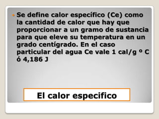 Se define calor específico (Ce) como la cantidad de calor que hay que proporcionar a un gramo de sustancia para que eleve su temperatura en un grado centígrado. En el caso particular del agua Ce vale 1 cal/g º C ó 4,186 JEl calor especifico