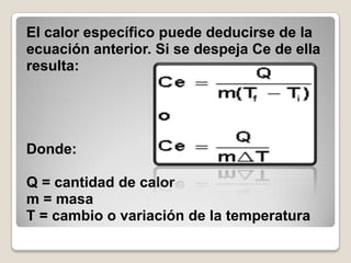 El calor específico puede deducirse de la ecuación anterior. Si se despeja Ce de ella resulta:     Donde:Q = cantidad de calorm = masaT = cambio o variación de la temperatura