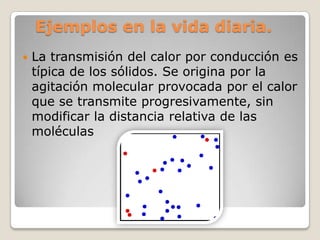 Ejemplos en la vida diaria.La transmisión del calor por conducción es típica de los sólidos. Se origina por la agitación molecular provocada por el calor que se transmite progresivamente, sin modificar la distancia relativa de las moléculas