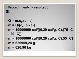 Procedimiento y resultado:Si:Q = m.ce.(tf - ti)m = Q/[ce.(tf - ti)]m = 10000000 cal/[(0,29 cal/g.°C).(75 °C - 20 °C)]m = 10000000 cal/[(0,29 cal/g.°C).55 °C]m = 626959,24 gm = 626,96 kg
