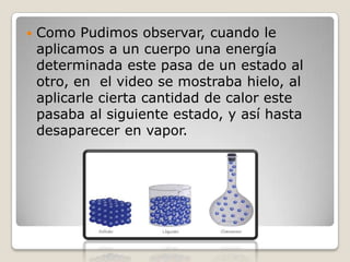 Como Pudimos observar, cuando le aplicamos a un cuerpo una energía determinada este pasa de un estado al otro, en  el video se mostraba hielo, al aplicarle cierta cantidad de calor este pasaba al siguiente estado, y así hasta desaparecer en vapor.