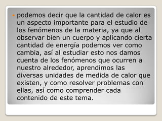 podemos decir que la cantidad de calor es un aspecto importante para el estudio de los fenómenos de la materia, ya que al observar bien un cuerpo y aplicando cierta cantidad de energía podemos ver como cambia, así al estudiar esto nos damos cuenta de los fenómenos que ocurren a nuestro alrededor, aprendimos las diversas unidades de medida de calor que existen, y como resolver problemas con ellas, así como comprender cada contenido de este tema.
