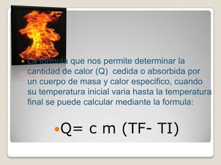 La formula que nos permite determinar la cantidad de calor (Q)  cedida o absorbida por un cuerpo de masa y calor especifico, cuando su temperatura inicial varia hasta la temperatura final se puede calcular mediante la formula:Q= c m (TF- TI)