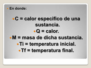 En donde: C = calor especifico de una sustancia.Q = calor.M = masa de dicha sustancia.Ti = temperatura inicial.Tf = temperatura final.
