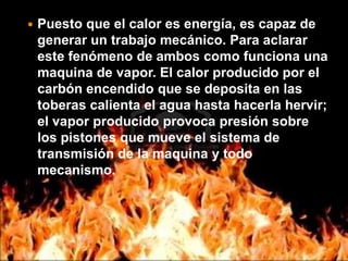 Puesto que el calor es energía, es capaz de generar un trabajo mecánico. Para aclarar este fenómeno de ambos como funciona una maquina de vapor. El calor producido por el carbón encendido que se deposita en las toberas calienta el agua hasta hacerla hervir; el vapor producido provoca presión sobre los pistones que mueve el sistema de transmisión de la maquina y todo mecanismo.