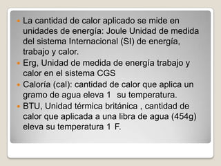 La cantidad de calor aplicado se mide en unidades de energía: Joule Unidad de medida del sistema Internacional (SI) de energía, trabajo y calor.Erg, Unidad de medida de energía trabajo y calor en el sistema CGSCaloría (cal): cantidad de calor que aplica un gramo de agua eleva 1° su temperatura.BTU, Unidad térmica británica , cantidad de calor que aplicada a una libra de agua (454g) eleva su temperatura 1°F.