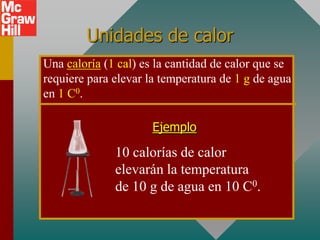 Unidades de calor
Una caloría (1 cal) es la cantidad de calor que se
requiere para elevar la temperatura de 1 g de agua
en 1 C0.

                      Ejemplo

              10 calorías de calor
              elevarán la temperatura
              de 10 g de agua en 10 C0.
 
