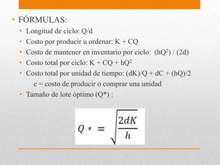 • FÓRMULAS:
•
•
•
•
•

Longitud de ciclo: Q/d
Costo por producir u ordenar: K + CQ
Costo de mantener en inventario por ciclo: (hQ2) / (2d)
Costo total por ciclo: K + CQ + hQ2
Costo total por unidad de tiempo: (dK)/Q + dC + (hQ)/2
c = costo de producir o comprar una unidad
• Tamaño de lote óptimo (Q*) :

 