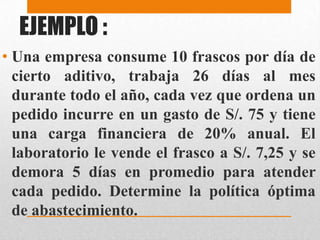 EJEMPLO :
• Una empresa consume 10 frascos por día de
cierto aditivo, trabaja 26 días al mes
durante todo el año, cada vez que ordena un
pedido incurre en un gasto de S/. 75 y tiene
una carga financiera de 20% anual. El
laboratorio le vende el frasco a S/. 7,25 y se
demora 5 días en promedio para atender
cada pedido. Determine la política óptima
de abastecimiento.

 