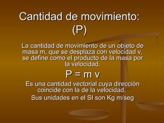 Cantidad de movimiento:
Cantidad de movimiento:
(P)
(P)
La cantidad de movimiento de un objeto de
La cantidad de movimiento de un objeto de
masa m, que se desplaza con velocidad v,
masa m, que se desplaza con velocidad v,
se define como el producto de la masa por
se define como el producto de la masa por
la velocidad.
la velocidad.
P = m v
P = m v
Es una cantidad vectorial cuya dirección
Es una cantidad vectorial cuya dirección
coincide con la de la velocidad.
coincide con la de la velocidad.
Sus unidades en el SI son Kg m/seg
Sus unidades en el SI son Kg m/seg
 