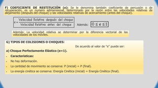 F) COEFICIENTE DE RESTITUCIÓN (e): Se le denomina también coeficiente de percusión o de
recuperación, es un numero adimensional, determinado por la razón entre las velocidades relativas de
alejamiento (después del choque) y las velocidades relativas de acercamiento (antes del choque).
Además:
Además: La velocidad relativa se determinar por la diferencia vectorial de las
velocidades de los móviles.
G) TIPOS DE COLISIONES O CHOQUES:
De acuerdo al valor de "e" puede ser:
a) Choque Perfectamente Elástico (e=1).
 Características:
 No hay deformación.
 La cantidad de movimiento se conserva: P (inicial) = P (final).
 La energía cinética se conserva: Energía Cinética (inicial) = Energía Cinética (final).
 
