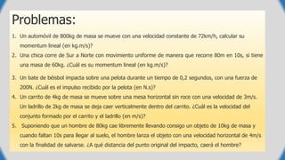 Problemas:
1. Un automóvil de 800kg de masa se mueve con una velocidad constante de 72km/h, calcular su
momentum lineal (en kg.m/s)?
2. Una chica corre de Sur a Norte con movimiento uniforme de manera que recorre 80m en 10s, si tiene
una masa de 60kg. ¿Cuál es su momentum lineal (en kg.m/s)?
3. Un bate de béisbol impacta sobre una pelota durante un tiempo de 0,2 segundos, con una fuerza de
200N. ¿Cuál es el impulso recibido por la pelota (en N.s)?
4. Un carrito de 4kg de masa se mueve sobre una mesa horizontal sin roce con una velocidad de 3m/s.
Un ladrillo de 2kg de masa se deja caer verticalmente dentro del carrito. ¿Cuál es la velocidad del
conjunto formado por el carrito y el ladrillo (en m/s)?
5. Suponiendo que un hombre de 80kg cae libremente llevando consigo un objeto de 10kg de masa y
cuando faltan 10s para llegar al suelo, el hombre lanza el objeto con una velocidad horizontal de 4m/s
con la finalidad de salvarse. ¿A qué distancia del punto original del impacto, caerá el hombre?
 