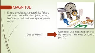 MAGNITUD
Es una propiedad, característica física o
atributo observable de objetos, entes,
fenómenos o situaciones, que se puede
medir.
Comparar una magnitud con otra
de la misma naturaleza (unidad o
patrón)
¿Qué es medir?
 