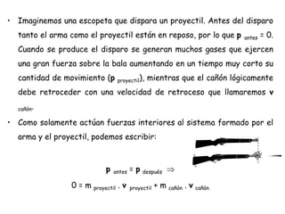 • Imaginemos una escopeta que dispara un proyectil. Antes del disparo
tanto el arma como el proyectil están en reposo, por lo que p antes = 0.
Cuando se produce el disparo se generan muchos gases que ejercen
una gran fuerza sobre la bala aumentando en un tiempo muy corto su
cantidad de movimiento (p proyectil), mientras que el cañón lógicamente
debe retroceder con una velocidad de retroceso que llamaremos v
cañón.
• Como solamente actúan fuerzas interiores al sistema formado por el
arma y el proyectil, podemos escribir:
p antes = p después
0 = m proyectil . v proyectil + m cañón . v cañón
 