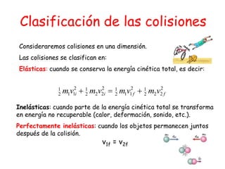 Consideraremos colisiones en una dimensión.
Las colisiones se clasifican en:
Elásticas: cuando se conserva la energía cinética total, es decir:
Inelásticas: cuando parte de la energía cinética total se transforma
en energía no recuperable (calor, deformación, sonido, etc.).
Perfectamente inelásticas: cuando los objetos permanecen juntos
después de la colisión.
v1f = v2f
2
222
12
112
12
222
12
112
1
ffii vmvmvmvm
Clasificación de las colisiones
 