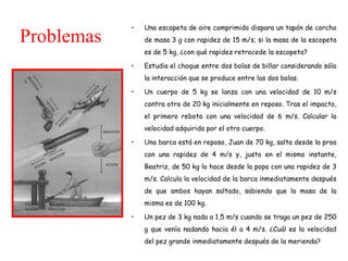 • Una escopeta de aire comprimido dispara un tapón de corcho
de masa 3 g con rapidez de 15 m/s; si la masa de la escopeta
es de 5 kg, ¿con qué rapidez retrocede la escopeta?
• Estudia el choque entre dos bolas de billar considerando sólo
la interacción que se produce entre las dos bolas.
• Un cuerpo de 5 kg se lanza con una velocidad de 10 m/s
contra otro de 20 kg inicialmente en reposo. Tras el impacto,
el primero rebota con una velocidad de 6 m/s. Calcular la
velocidad adquirida por el otro cuerpo.
• Una barca está en reposo, Juan de 70 kg, salta desde la proa
con una rapidez de 4 m/s y, justo en el mismo instante,
Beatriz, de 50 kg lo hace desde la popa con una rapidez de 3
m/s. Calcula la velocidad de la barca inmediatamente después
de que ambos hayan saltado, sabiendo que la masa de la
misma es de 100 kg.
• Un pez de 3 kg nada a 1,5 m/s cuando se traga un pez de 250
g que venía nadando hacia él a 4 m/s. ¿Cuál es la velocidad
del pez grande inmediatamente después de la merienda?
Problemas
 