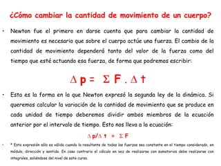 ¿Cómo cambiar la cantidad de movimiento de un cuerpo?
• Newton fue el primero en darse cuenta que para cambiar la cantidad de
movimiento es necesario que sobre el cuerpo actúe una fuerza. El cambio de la
cantidad de movimiento dependerá tanto del valor de la fuerza como del
tiempo que esté actuando esa fuerza, de forma que podremos escribir:
p = F . t
• Esta es la forma en la que Newton expresó la segunda ley de la dinámica. Si
queremos calcular la variación de la cantidad de movimiento que se produce en
cada unidad de tiempo deberemos dividir ambos miembros de la ecuación
anterior por el intervalo de tiempo. Esto nos lleva a la ecuación:
p/ t = F
• * Esta expresión sólo es válida cuando la resultante de todas las fuerzas sea constante en el tiempo considerado, en
módulo, dirección y sentido. En caso contrario el cálculo en vez de realizarse con sumatorios debe realizarse con
integrales, saliéndose del nivel de este curso.
 