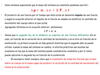 • Como estamos suponiendo que la masa del sistema es constante podemos escribir:
p = m . v = F . t
• El producto de una fuerza por el tiempo que ésta actúa se denomina impulso de una fuerza
y según la ecuación anterior el impulso de la fuerza se emplea en modificar la cantidad de
movimiento del cuerpo sobre el que actúa.
• Agrupando términos en la ecuación anterior, obtenemos:
F = m . a
• Vemos que la segunda ley de la dinámica se expresa de dos formas diferentes. En un
caso, en función de la variación de la cantidad de movimiento y en el otro en función de la
aceleración. La primera ecuación es más general mientras que la segunda sólo se puede
utilizar cuando la masa del sistema no cambia. A efectos prácticos son muchas las
ocasiones en las que la masa del sistema puede considerarse constante y por lo tanto,
puede aplicarse la segunda ley en función de la aceleración.
• Es necesario tener siempre claro que la resultante de todas las fuerzas que actúan
sobre un cuerpo es la causa capaz de producir la variación de la cantidad de movimiento del
mismo (o la aceleración).
 