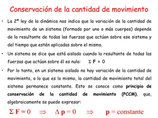 Conservación de la cantidad de movimiento
• La 2ª ley de la dinámica nos indica que la variación de la cantidad de
movimiento de un sistema (formado por uno o más cuerpos) depende
de la resultante de todas las fuerzas que actúan sobre ese sistema y
del tiempo que estén aplicadas sobre el mismo.
• Un sistema se dice que está aislado cuando la resultante de todas las
fuerzas que actúan sobre él es nula: F = 0
• Por lo tanto, en un sistema aislado no hay variación de la cantidad de
movimiento, o lo que es lo mismo, la cantidad de movimiento total del
sistema permanece constante. Esto se conoce como principio de
conservación de la cantidad de movimiento (PCCM), que,
algebraicamente se puede expresar:
F = 0 p = 0 p = constante
 