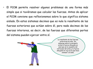• El PCCM permite resolver algunos problemas de una forma más
simple que si tuviéramos que calcular las fuerzas. Antes de aplicar
el PCCM conviene que reflexionemos sobre lo que significa sistema
aislado. En estos sistemas decimos que es nula la resultante de las
fuerzas exteriores que actúan sobre él, pero nada decimos de las
fuerzas interiores, es decir, de las fuerzas que diferentes partes
del sistema pueden ejercer entre sí.
La resultante de las fuerzas
exteriores es nula. Sin
embargo sobre la escopeta
actúa la fuerza dibujada en
azul que es la causante del
retroceso del arma y la fuerza
dibujada en rojo es la que hace
avanzar a la bala.
 