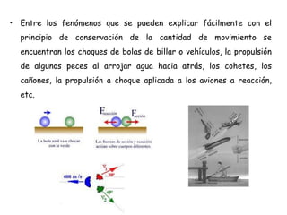 • Entre los fenómenos que se pueden explicar fácilmente con el
principio de conservación de la cantidad de movimiento se
encuentran los choques de bolas de billar o vehículos, la propulsión
de algunos peces al arrojar agua hacia atrás, los cohetes, los
cañones, la propulsión a choque aplicada a los aviones a reacción,
etc.
 