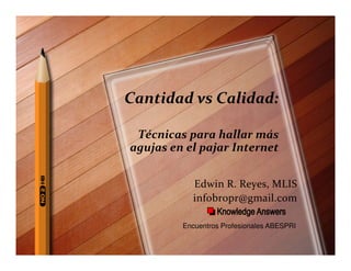 Cantidad vs Calidad:

 Técnicas para hallar más
agujas en el pajar Internet


           Edwin R. Reyes, MLIS
           infobropr@gmail.com

         Encuentros Profesionales ABESPRI
 