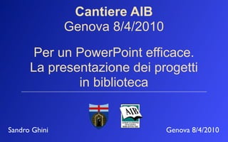 Cantiere AIB
               Genova 8/4/2010

       Per un PowerPoint efficace.
      La presentazione dei progetti
              in biblioteca


Sandro Ghini                     Genova 8/4/2010
 