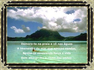 Demora-te na praia e vê nas águas A imensidão do mar que apenas sondas, Banha-te renovando força e vida Sem alterar-lhe o ritmo das ondas. 