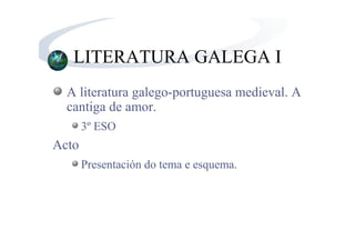 LITERATURA GALEGA I
  A literatura galego-portuguesa medieval. A
  cantiga de amor.
       3º ESO
Acto
       Presentación do tema e esquema.
 