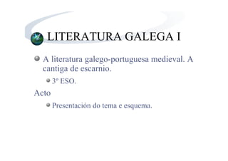 LITERATURA GALEGA I
  A literatura galego-portuguesa medieval. A
  cantiga de escarnio.
       3º ESO.
Acto
       Presentación do tema e esquema.
 