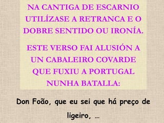 NA CANTIGA DE ESCARNIO
 UTILÍZASE A RETRANCA E O
 DOBRE SENTIDO OU IRONÍA.

  ESTE VERSO FAI ALUSIÓN A
   UN CABALEIRO COVARDE
   QUE FUXIU A PORTUGAL
      NUNHA BATALLA:

Don Foão, que eu sei que há preço de
             ligeiro, …
 