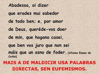 Abadessa, oi dizer
 que erades mui sabedor
 de todo ben; e, por amor
 de Deus, queréde-vos doer
 de min, que hogano casei,
 que ben vos juro que non sei
 máis que un asno de foder. (Afonso Eanes do
 Cotón)

MAIS A DE MALDICIR USA PALABRAS
   DIRECTAS, SEN EUFEMISMOS.
 