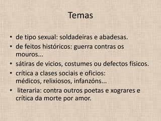 Temas

• de tipo sexual: soldadeiras e abadesas.
• de feitos históricos: guerra contras os
  mouros...
• sátiras de vicios, costumes ou defectos físicos.
• crítica a clases sociais e oficios:
  médicos, relixiosos, infanzóns...
• literaria: contra outros poetas e xograres e
  crítica da morte por amor.
 